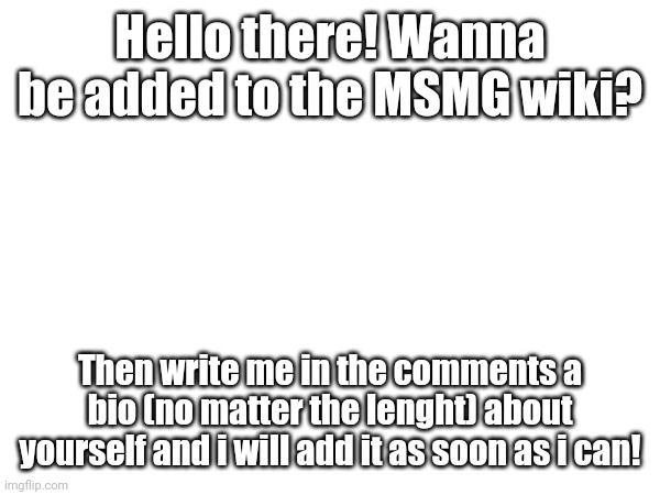 Everyone is welcome :D | Hello there! Wanna be added to the MSMG wiki? Then write me in the comments a bio (no matter the lenght) about yourself and i will add it as soon as i can! | image tagged in msmg,wiki,fandom | made w/ Imgflip meme maker