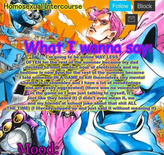 Homo's BTD-themed temp | I'm going to be online WAY LESS OFTEN for the rest of the summer because my dad decided to limit me to 1 hour of electronics and my bedtime is now 8pm for the rest of the summer because I told someone IN A GAME to kill themselves (my mental health is in shambles and I have a lot of moodswings and am easily aggravated) (there was no voicechat in the game so I was just talking to myself, it's not like they heard it) (I didn't even mean it, me and my friends at school joke about that shit ALL THE TIME) (I literally slipped up and just said it without meaning it) | image tagged in homo's btd-themed temp | made w/ Imgflip meme maker