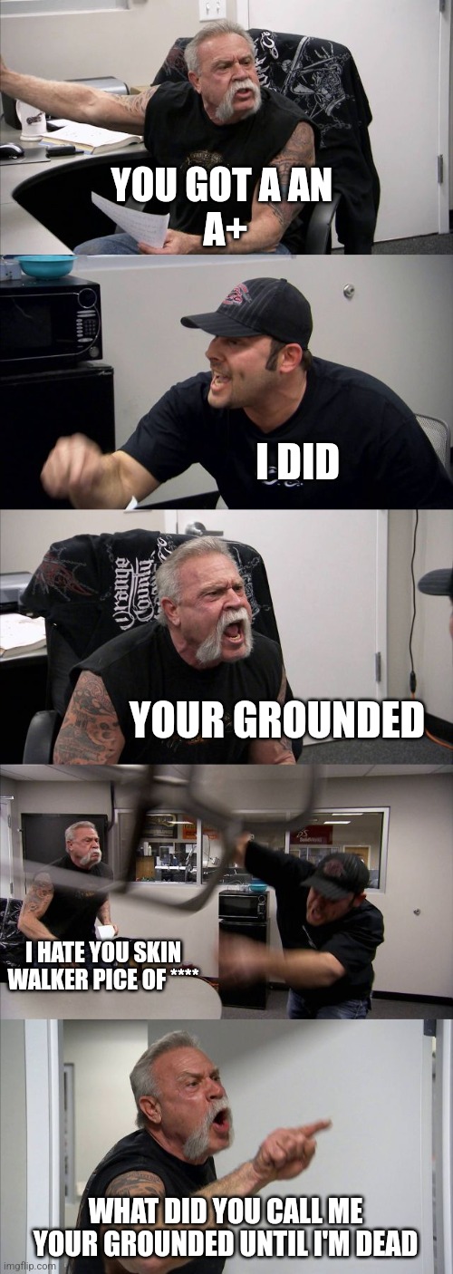 American Chopper Argument | YOU GOT A AN 
A+; I DID; YOUR GROUNDED; I HATE YOU SKIN WALKER PICE OF ****; WHAT DID YOU CALL ME YOUR GROUNDED UNTIL I'M DEAD | image tagged in memes,american chopper argument | made w/ Imgflip meme maker