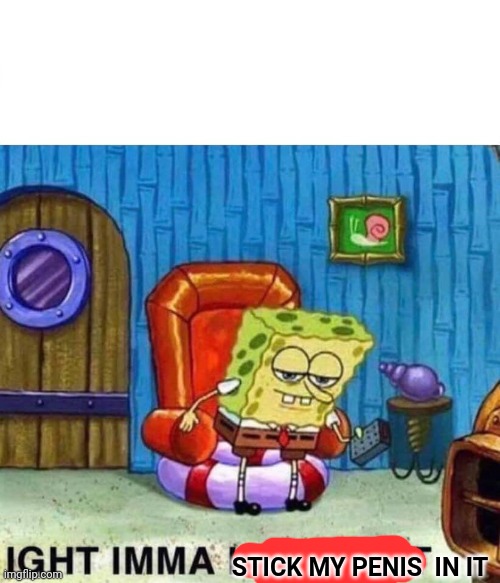 Spongebob Ight Imma Head Out Meme | STICK MY PENIS  IN IT | image tagged in memes,spongebob ight imma head out | made w/ Imgflip meme maker