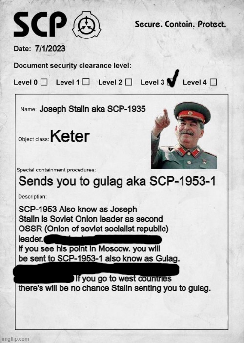 SCP-1953 (Also i am not from moscow) | 7/1/2023; Joseph Stalin aka SCP-1935; Keter; Sends you to gulag aka SCP-1953-1; SCP-1953 Also know as Joseph Stalin is Soviet Onion leader as second OSSR (Onion of soviet socialist republic) leader. Stalin is also know as Iron Man if you see his point in Moscow. you will be sent to SCP-1953-1 also know as Gulag. Also I am from Moscow and goodbye I am going to gulag. If you go to west countries there's will be no chance Stalin senting you to gulag. | image tagged in scp document | made w/ Imgflip meme maker