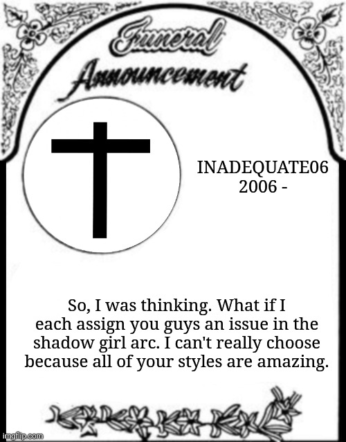 Obituary funeral announcement | INADEQUATE06
2006 -; So, I was thinking. What if I each assign you guys an issue in the shadow girl arc. I can't really choose because all of your styles are amazing. | image tagged in obituary funeral announcement | made w/ Imgflip meme maker