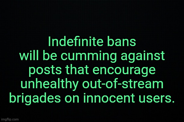 . | Indefinite bans will be cumming against posts that encourage unhealthy out-of-stream brigades on innocent users. | image tagged in the black | made w/ Imgflip meme maker