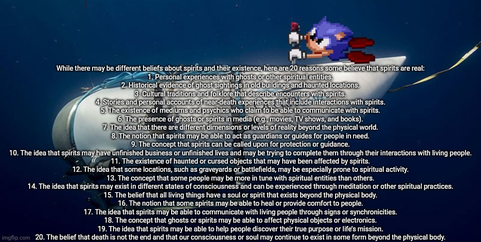 NOT READING ALLAT☠️ | While there may be different beliefs about spirits and their existence, here are 20 reasons some believe that spirits are real:

1. Personal experiences with ghosts or other spiritual entities.
2. Historical evidence of ghost sightings in old buildings and haunted locations.
3. Cultural traditions and folklore that describe encounters with spirits.
4. Stories and personal accounts of near-death experiences that include interactions with spirits.
5. The existence of mediums and psychics who claim to be able to communicate with spirits.
6. The presence of ghosts or spirits in media (e.g., movies, TV shows, and books).
7. The idea that there are different dimensions or levels of reality beyond the physical world.
8. The notion that spirits may be able to act as guardians or guides for people in need.
9. The concept that spirits can be called upon for protection or guidance.
10. The idea that spirits may have unfinished business or unfinished lives and may be trying to complete them through their interactions with living people.
11. The existence of haunted or cursed objects that may have been affected by spirits.
12. The idea that some locations, such as graveyards or battlefields, may be especially prone to spiritual activity.
13. The concept that some people may be more in tune with spiritual entities than others.
14. The idea that spirits may exist in different states of consciousness and can be experienced through meditation or other spiritual practices.
15. The belief that all living things have a soul or spirit that exists beyond the physical body.
16. The notion that some spirits may be able to heal or provide comfort to people.
17. The idea that spirits may be able to communicate with living people through signs or synchronicities.
18. The concept that ghosts or spirits may be able to affect physical objects or electronics.
19. The idea that spirits may be able to help people discover their true purpose or life’s mission.
20. The belief that death is not the end and that our consciousness or soul may continue to exist in some form beyond the physical body. | image tagged in sonic titanic submarine | made w/ Imgflip meme maker