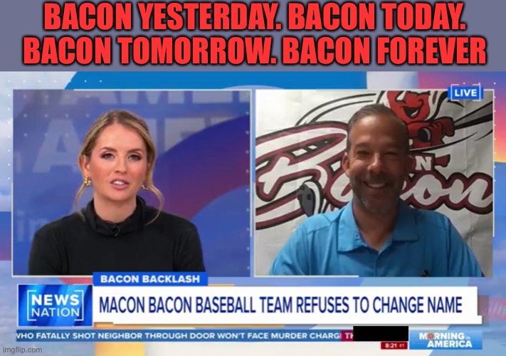 Team reply:  “ Bacon Yesterday. Bacon Today. Bacon Tomorrow. Bacon Forever.” | BACON YESTERDAY. BACON TODAY. BACON TOMORROW. BACON FOREVER | image tagged in macon bacon,bacon | made w/ Imgflip meme maker