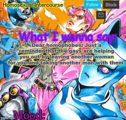 Homo's BTD-themed temp | Dear homophobes: Just a reminder that the gays are helping you out by leaving another woman for you and taking another man with them | image tagged in homo's btd-themed temp | made w/ Imgflip meme maker