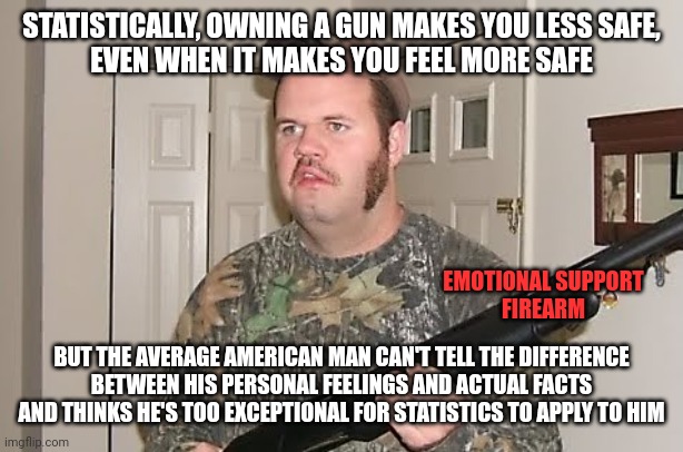 Some guys cling to their guns like a frightened child clinging to a stuffed animal filled with asbestos. | STATISTICALLY, OWNING A GUN MAKES YOU LESS SAFE,
EVEN WHEN IT MAKES YOU FEEL MORE SAFE; EMOTIONAL SUPPORT
FIREARM; BUT THE AVERAGE AMERICAN MAN CAN'T TELL THE DIFFERENCE
BETWEEN HIS PERSONAL FEELINGS AND ACTUAL FACTS
AND THINKS HE'S TOO EXCEPTIONAL FOR STATISTICS TO APPLY TO HIM | image tagged in redneck gun,feelings,facts,emotional,delusional,fear | made w/ Imgflip meme maker