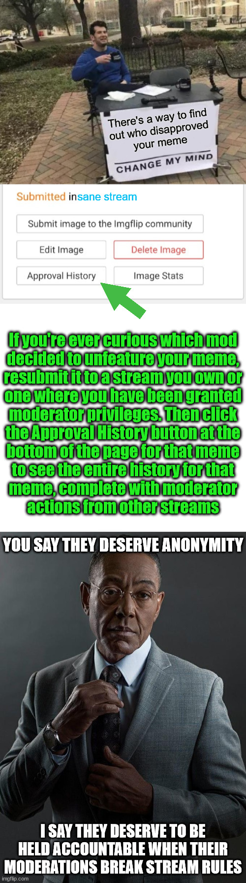 If this feels like a bug and not a feature, stop acting shady and you won't need to hide in the shadows | There's a way to find
out who disapproved
your meme; sane stream; If you're ever curious which mod
decided to unfeature your meme,
resubmit it to a stream you own or
one where you have been granted
moderator privileges. Then click
the Approval History button at the
bottom of the page for that meme
to see the entire history for that
meme, complete with moderator
actions from other streams; YOU SAY THEY DESERVE ANONYMITY; I SAY THEY DESERVE TO BE HELD ACCOUNTABLE WHEN THEIR MODERATIONS BREAK STREAM RULES | image tagged in memes,change my mind,giancarlo esposito | made w/ Imgflip meme maker
