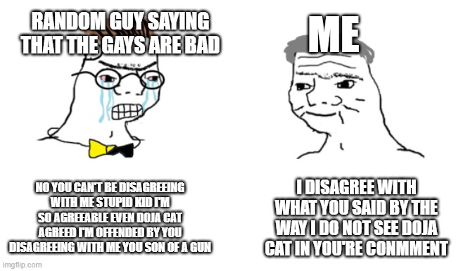 noooo you can't just | RANDOM GUY SAYING THAT THE GAYS ARE BAD; ME; NO YOU CAN'T BE DISAGREEING WITH ME STUPID KID I'M SO AGREEABLE EVEN DOJA CAT AGREED I'M OFFENDED BY YOU DISAGREEING WITH ME YOU SON OF A GUN; I DISAGREE WITH WHAT YOU SAID BY THE WAY I DO NOT SEE DOJA CAT IN YOU'RE CONMMENT | image tagged in noooo you can't just | made w/ Imgflip meme maker