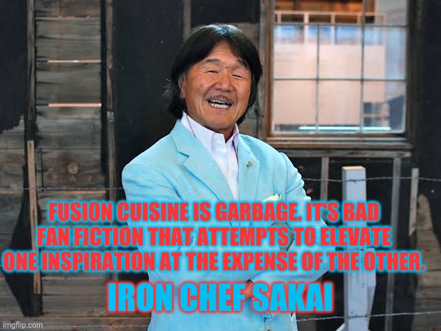 Fusion cuisine | FUSION CUISINE IS GARBAGE. IT'S BAD FAN FICTION THAT ATTEMPTS TO ELEVATE ONE INSPIRATION AT THE EXPENSE OF THE OTHER. IRON CHEF SAKAI | image tagged in food,food memes | made w/ Imgflip meme maker