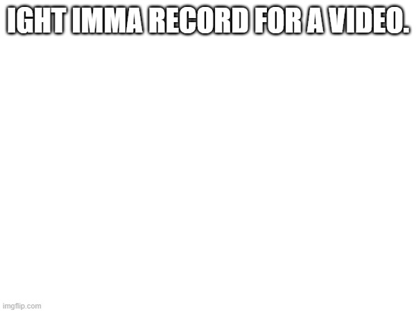 IGHT IMMA RECORD FOR A VIDEO. | made w/ Imgflip meme maker