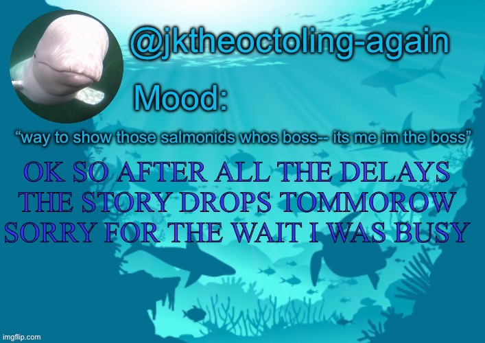 Sorry | OK SO AFTER ALL THE DELAYS THE STORY DROPS TOMMOROW SORRY FOR THE WAIT I WAS BUSY | image tagged in jks aquarium temp thx dank | made w/ Imgflip meme maker