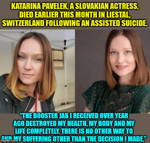 Sadly... more and more of these stories now surfacing... | KATARINA PAVELEK, A SLOVAKIAN ACTRESS, DIED EARLIER THIS MONTH IN LIESTAL, SWITZERLAND FOLLOWING AN ASSISTED SUICIDE. “THE BOOSTER JAB I RECEIVED OVER YEAR AGO DESTROYED MY HEALTH, MY BODY AND MY LIFE COMPLETELY. THERE IS NO OTHER WAY TO END MY SUFFERING OTHER THAN THE DECISION I MADE,” | image tagged in covid vaccine,truth | made w/ Imgflip meme maker
