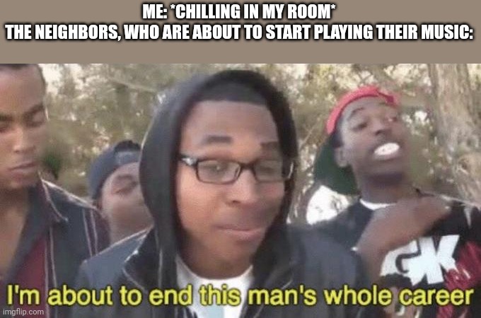 I’m about to end this man’s whole career | ME: *CHILLING IN MY ROOM*
THE NEIGHBORS, WHO ARE ABOUT TO START PLAYING THEIR MUSIC: | image tagged in i m about to end this man s whole career | made w/ Imgflip meme maker