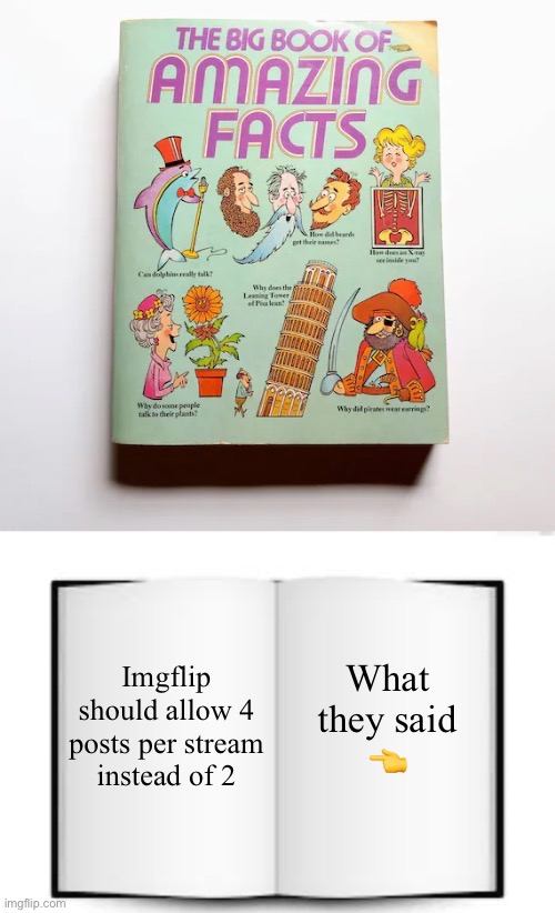 Behold! The big book of amazing facts! | What they said
👈; Imgflip should allow 4 posts per stream instead of 2 | image tagged in the book of facts,memes,funny,not actually funny,imgflip,why are you reading the tags | made w/ Imgflip meme maker