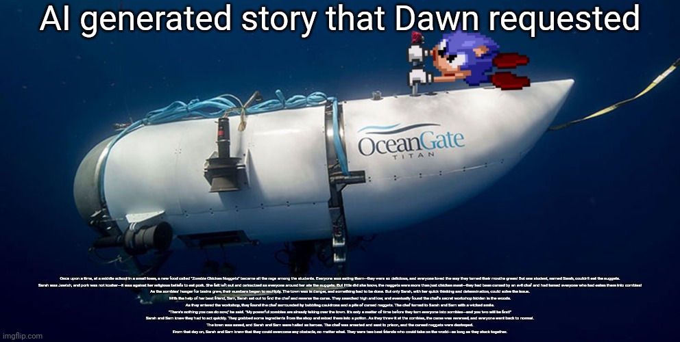 Sonic titanic submarine | AI generated story that Dawn requested; Once upon a time, at a middle school in a small town, a new food called "Zombie Chicken Nuggets" became all the rage among the students. Everyone was eating them—they were so delicious, and everyone loved the way they turned their mouths green! But one student, named Sarah, couldn't eat the nuggets.

Sarah was Jewish, and pork was not kosher—it was against her religious beliefs to eat pork. She felt left out and ostracized as everyone around her ate the nuggets. But little did she know, the nuggets were more than just chicken meat—they had been cursed by an evil chef and had turned everyone who had eaten them into zombies!

As the zombies' hunger for brains grew, their numbers began to multiply. The town was in danger, and something had to be done. But only Sarah, with her quick thinking and determination, could solve the issue.

With the help of her best friend, Sam, Sarah set out to find the chef and reverse the curse. They searched high and low, and eventually found the chef's secret workshop hidden in the woods.

As they entered the workshop, they found the chef surrounded by bubbling cauldrons and a pile of cursed nuggets. The chef turned to Sarah and Sam with a wicked smile.

"There's nothing you can do now," he said. "My powerful zombies are already taking over the town. It's only a matter of time before they turn everyone into zombies—and you two will be first!"

Sarah and Sam knew they had to act quickly. They grabbed some ingredients from the shop and mixed them into a potion. As they threw it at the zombies, the curse was reversed, and everyone went back to normal.

The town was saved, and Sarah and Sam were hailed as heroes. The chef was arrested and sent to prison, and the cursed nuggets were destroyed.

From that day on, Sarah and Sam knew that they could overcome any obstacle, no matter what. They were two best friends who could take on the world—as long as they stuck together. | image tagged in sonic titanic submarine | made w/ Imgflip meme maker