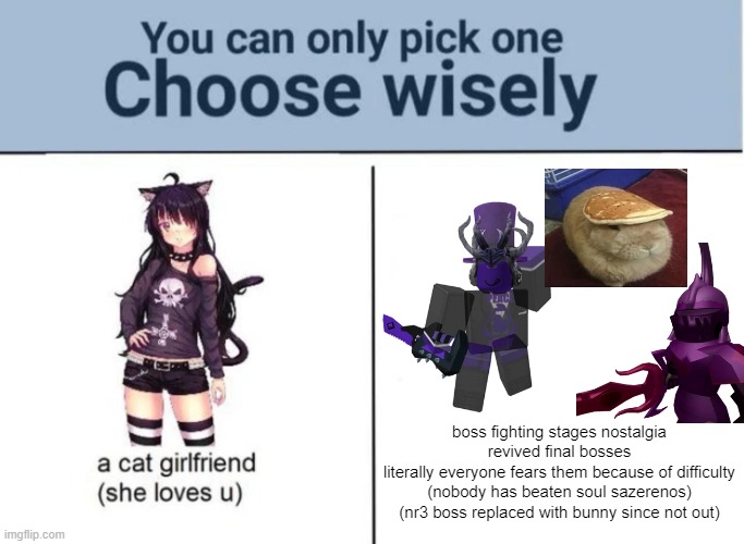 im fine with catgirls i think they're kinda odd but 3 god-like beings are 3 god-like beings | boss fighting stages nostalgia revived final bosses
literally everyone fears them because of difficulty (nobody has beaten soul sazerenos) (nr3 boss replaced with bunny since not out) | image tagged in roblox,boss fighting stages,you can pick only one choose wisely | made w/ Imgflip meme maker