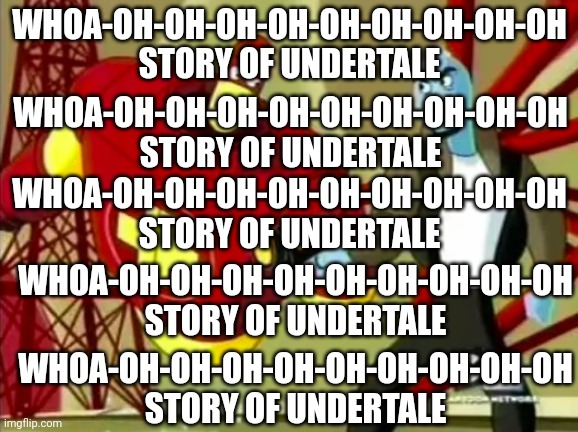 Whoa-oh-oh-oh-oh-oh-oh-oh-oh-oh Story of Undertale | WHOA-OH-OH-OH-OH-OH-OH-OH-OH-OH
STORY OF UNDERTALE; WHOA-OH-OH-OH-OH-OH-OH-OH-OH-OH
STORY OF UNDERTALE; WHOA-OH-OH-OH-OH-OH-OH-OH-OH-OH
STORY OF UNDERTALE; WHOA-OH-OH-OH-OH-OH-OH-OH-OH-OH
STORY OF UNDERTALE; WHOA-OH-OH-OH-OH-OH-OH-OH-OH-OH
STORY OF UNDERTALE | image tagged in whoa-oh-oh-oh-oh-oh-oh-oh-oh-oh story of undertale | made w/ Imgflip meme maker