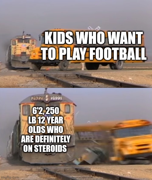 A train hitting a school bus | KIDS WHO WANT TO PLAY FOOTBALL; 6'2, 250 LB 12 YEAR OLDS WHO ARE DEFINITELY ON STEROIDS | image tagged in a train hitting a school bus | made w/ Imgflip meme maker