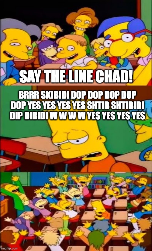 skibidi skibidi skibidi | SAY THE LINE CHAD! BRRR SKIBIDI DOP DOP DOP DOP DOP YES YES YES YES SHTIB SHTIBIDI DIP DIBIDI W W W W YES YES YES YES | image tagged in say the line bart simpsons | made w/ Imgflip meme maker