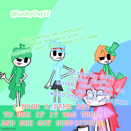 LuckyGuy17 Template | Y'ALL WOULD BE SURPRISED ABOUT HOW MUCH ALTS ELIZABETH HAS. MORE THAN JUST DAWN. ELIZABETH, DAWN, CLARA, ELYSE, HAYDEN, ARIA, JULIA ALL OF HER ACCOUNTS WOULD START WITH SOME NAME; I MADE A FAKE ALT TO SEE IF IT WAS TRUE AND SHE GOT SUSPICIOUS | image tagged in luckyguy17 template | made w/ Imgflip meme maker