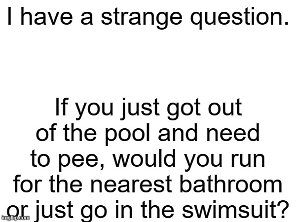 Just a question | I have a strange question. If you just got out of the pool and need to pee, would you run for the nearest bathroom or just go in the swimsuit? | image tagged in blank white template,question | made w/ Imgflip meme maker