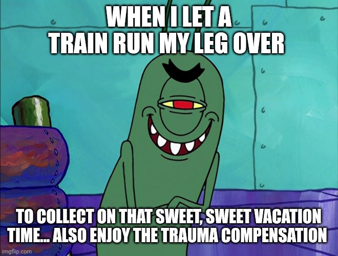 Anything for vacation... Anything... | WHEN I LET A TRAIN RUN MY LEG OVER; TO COLLECT ON THAT SWEET, SWEET VACATION TIME... ALSO ENJOY THE TRAUMA COMPENSATION | image tagged in scheming plankton | made w/ Imgflip meme maker