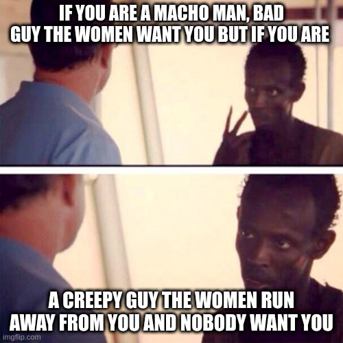 run away from you | IF YOU ARE A MACHO MAN, BAD GUY THE WOMEN WANT YOU BUT IF YOU ARE; A CREEPY GUY THE WOMEN RUN AWAY FROM YOU AND NOBODY WANT YOU | image tagged in memes,captain phillips - i'm the captain now | made w/ Imgflip meme maker