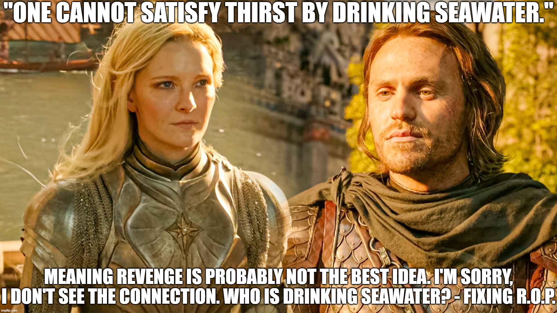 More Bad Sayings in Rings of Power | "ONE CANNOT SATISFY THIRST BY DRINKING SEAWATER."; MEANING REVENGE IS PROBABLY NOT THE BEST IDEA. I'M SORRY, I DON'T SEE THE CONNECTION. WHO IS DRINKING SEAWATER? - FIXING R.O.P. | image tagged in bad writing,rings of power,nonsense | made w/ Imgflip meme maker
