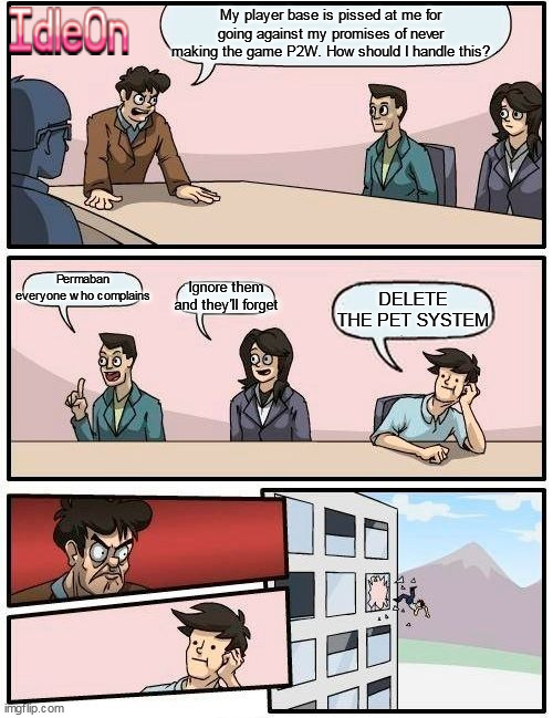 Idleon drama | My player base is pissed at me for going against my promises of never making the game P2W. How should I handle this? Permaban everyone who complains; Ignore them and they'll forget; DELETE THE PET SYSTEM | image tagged in memes,boardroom meeting suggestion | made w/ Imgflip meme maker
