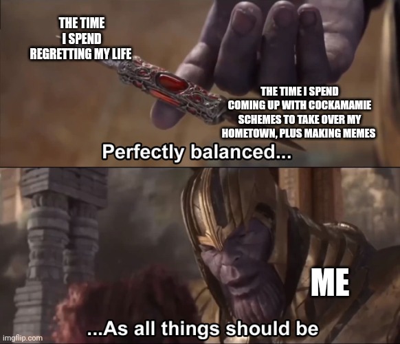 My hometown is about to get a new ruler!!! | THE TIME I SPEND REGRETTING MY LIFE; THE TIME I SPEND COMING UP WITH COCKAMAMIE SCHEMES TO TAKE OVER MY HOMETOWN, PLUS MAKING MEMES; ME | image tagged in thanos perfectly balanced as all things should be | made w/ Imgflip meme maker