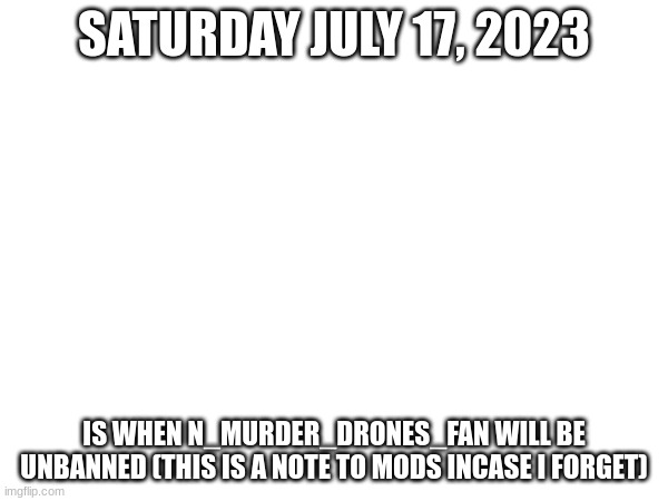 SATURDAY JULY 17, 2023; IS WHEN N_MURDER_DRONES_FAN WILL BE UNBANNED (THIS IS A NOTE TO MODS INCASE I FORGET) | made w/ Imgflip meme maker