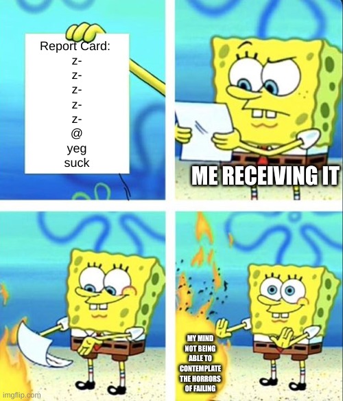 Spongebob yeet | Report Card: 
z-
z-
z-
z-
z-
@
yeg
suck; ME RECEIVING IT; MY MIND NOT BEING ABLE TO CONTEMPLATE THE HORRORS OF FAILING | image tagged in spongebob yeet | made w/ Imgflip meme maker