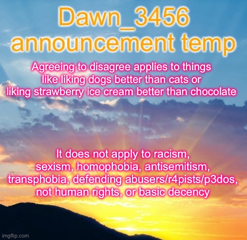 Dawn_3456 announcement | Agreeing to disagree applies to things like liking dogs better than cats or liking strawberry ice cream better than chocolate; It does not apply to racism, sexism, homophobia, antisemitism, transphobia, defending abusers/r4pists/p3dos, not human rights, or basic decency | image tagged in dawn_3456 announcement | made w/ Imgflip meme maker