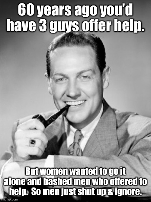 1050's smiling man with pipe | 60 years ago you’d have 3 guys offer help. But women wanted to go it alone and bashed men who offered to help.  So men just shut up & ignore | image tagged in 1050's smiling man with pipe | made w/ Imgflip meme maker