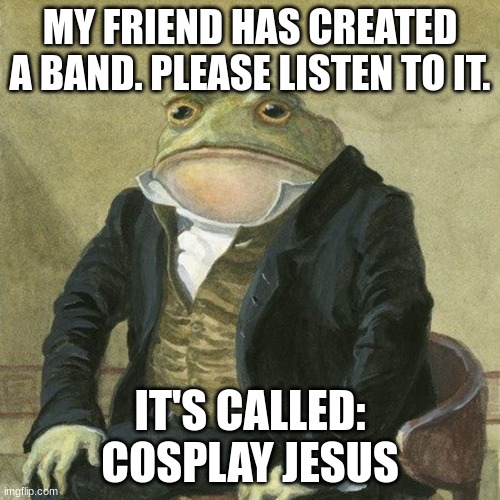 Gentlemen, it is with great pleasure to inform you that | MY FRIEND HAS CREATED A BAND. PLEASE LISTEN TO IT. IT'S CALLED: COSPLAY JESUS | image tagged in gentlemen it is with great pleasure to inform you that | made w/ Imgflip meme maker