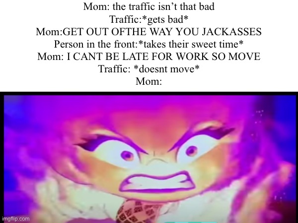 Mom’s road rage be like: | Mom: the traffic isn’t that bad
Traffic:*gets bad*
Mom:GET OUT OFTHE WAY YOU JACKASSES
Person in the front:*takes their sweet time*
Mom: I CANT BE LATE FOR WORK SO MOVE
Traffic: *doesnt move*
Mom: | image tagged in that moment when,your mom,road rage | made w/ Imgflip meme maker