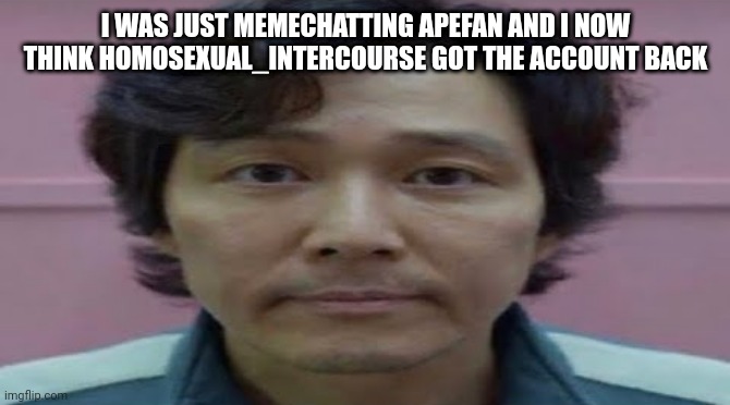 gi hun stare | I WAS JUST MEMECHATTING APEFAN AND I NOW THINK HOMOSEXUAL_INTERCOURSE GOT THE ACCOUNT BACK | image tagged in gi hun stare | made w/ Imgflip meme maker