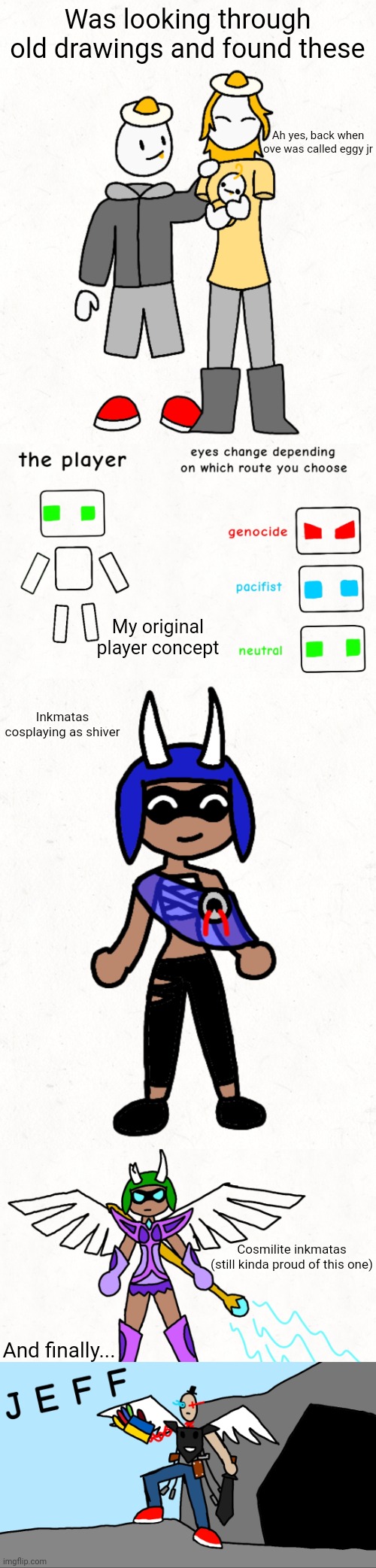 If someone could find the original image of Jeff that'd be cool | Was looking through old drawings and found these; Ah yes, back when ove was called eggy jr; My original player concept; Inkmatas cosplaying as shiver; Cosmilite inkmatas
(still kinda proud of this one); And finally... | made w/ Imgflip meme maker