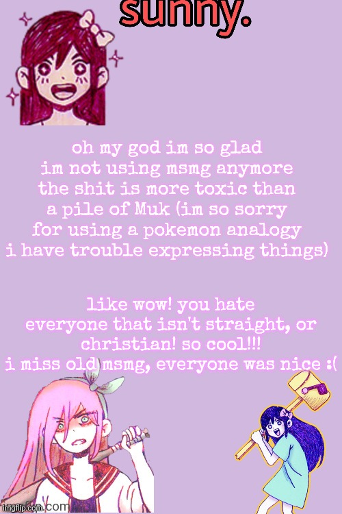 like holy fucking hell it went to shit (i promise to not be cringe and use pkmn analogies again) (lie) | oh my god im so glad im not using msmg anymore the shit is more toxic than a pile of Muk (im so sorry for using a pokemon analogy i have trouble expressing things); like wow! you hate everyone that isn't straight, or christian! so cool!!!
i miss old msmg, everyone was nice :( | image tagged in auby temp thankz stan so cool | made w/ Imgflip meme maker