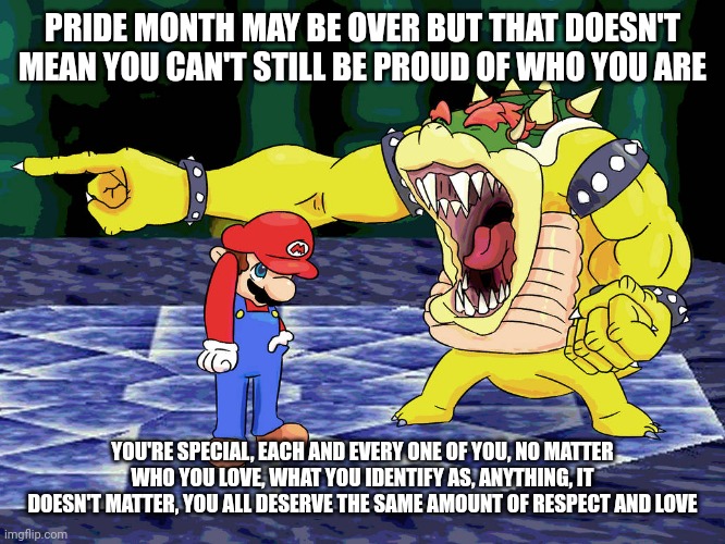Yelling Coach but it's Bowser | PRIDE MONTH MAY BE OVER BUT THAT DOESN'T MEAN YOU CAN'T STILL BE PROUD OF WHO YOU ARE; YOU'RE SPECIAL, EACH AND EVERY ONE OF YOU, NO MATTER WHO YOU LOVE, WHAT YOU IDENTIFY AS, ANYTHING, IT DOESN'T MATTER, YOU ALL DESERVE THE SAME AMOUNT OF RESPECT AND LOVE | image tagged in yelling coach but it's bowser | made w/ Imgflip meme maker