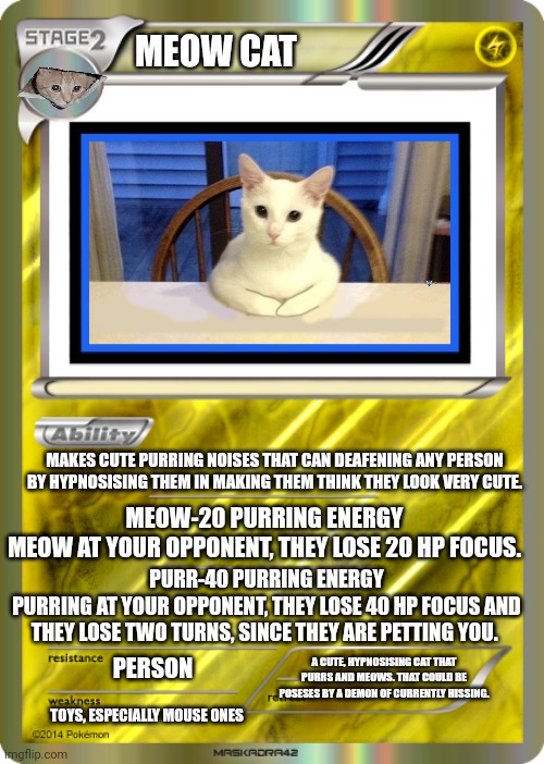 Blank Pokemon Card | MEOW CAT; MAKES CUTE PURRING NOISES THAT CAN DEAFENING ANY PERSON BY HYPNOSISING THEM IN MAKING THEM THINK THEY LOOK VERY CUTE. MEOW-20 PURRING ENERGY
MEOW AT YOUR OPPONENT, THEY LOSE 20 HP FOCUS. PURR-40 PURRING ENERGY
PURRING AT YOUR OPPONENT, THEY LOSE 40 HP FOCUS AND THEY LOSE TWO TURNS, SINCE THEY ARE PETTING YOU. A CUTE, HYPNOSISING CAT THAT PURRS AND MEOWS. THAT COULD BE POSESES BY A DEMON OF CURRENTLY HISSING. PERSON; TOYS, ESPECIALLY MOUSE ONES | image tagged in blank pokemon card | made w/ Imgflip meme maker