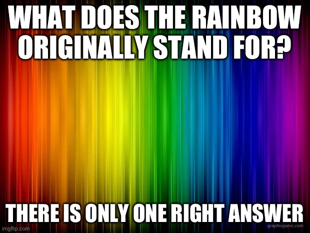 There is only one true answer to this | WHAT DOES THE RAINBOW ORIGINALLY STAND FOR? THERE IS ONLY ONE RIGHT ANSWER | image tagged in rainbow background | made w/ Imgflip meme maker