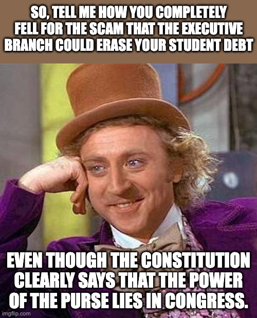 Power of the purse | SO, TELL ME HOW YOU COMPLETELY FELL FOR THE SCAM THAT THE EXECUTIVE BRANCH COULD ERASE YOUR STUDENT DEBT; EVEN THOUGH THE CONSTITUTION CLEARLY SAYS THAT THE POWER OF THE PURSE LIES IN CONGRESS. | image tagged in memes,creepy condescending wonka | made w/ Imgflip meme maker