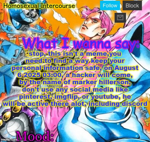 my silly edgy iranian friend sent me this so im spreading aware | stop, this isn't a meme,you need to find a way keep your personal information safe, on August 6 2025 03:00, a hacker will come, by the name of marker hillerson, don't use any social media like pinterest, imgflip, or youtube, he will be active there alot, including discord | image tagged in homo's btd-themed temp | made w/ Imgflip meme maker