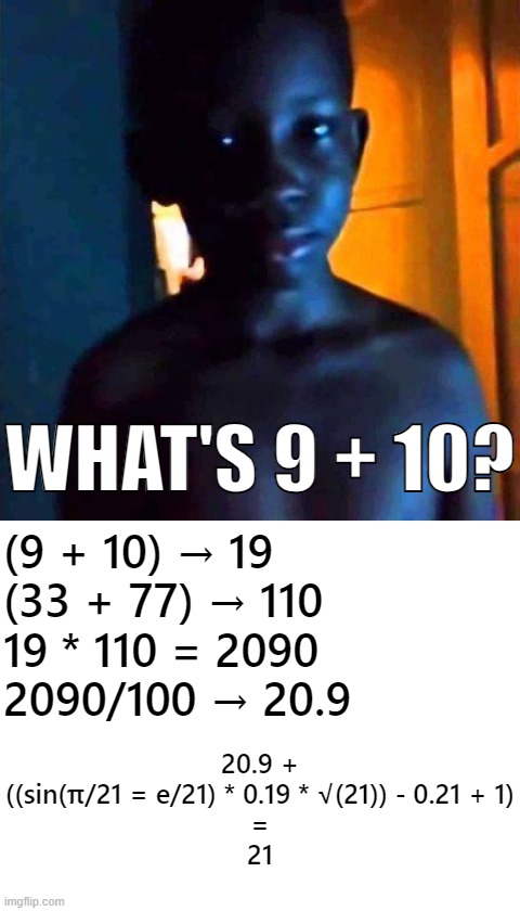 There you have it. | WHAT'S 9 + 10? (9 + 10) → 19
(33 + 77) → 110
19 * 110 = 2090
2090/100 → 20.9; 20.9 +
((sin(π/21 = e/21) * 0.19 * √(21)) - 0.21 + 1)
=
21 | image tagged in 21,blank white template | made w/ Imgflip meme maker