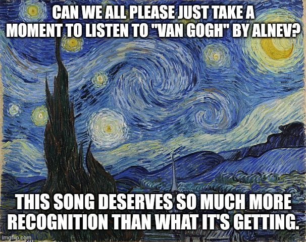 I want this song to be popular so bad lol | CAN WE ALL PLEASE JUST TAKE A MOMENT TO LISTEN TO "VAN GOGH" BY ALNEV? THIS SONG DESERVES SO MUCH MORE RECOGNITION THAN WHAT IT'S GETTING. | image tagged in van gogh - starry night - google art project by vincent van go,van gogh,alnev,song | made w/ Imgflip meme maker