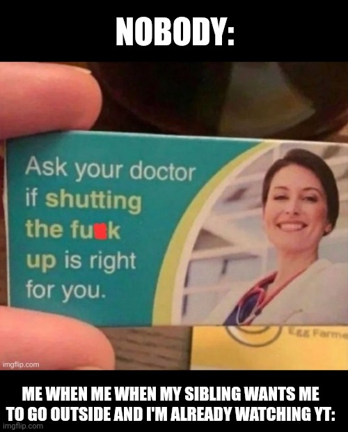 Have you asked your doctor | NOBODY:; ME WHEN ME WHEN MY SIBLING WANTS ME TO GO OUTSIDE AND I'M ALREADY WATCHING YT: | image tagged in have you asked your doctor | made w/ Imgflip meme maker