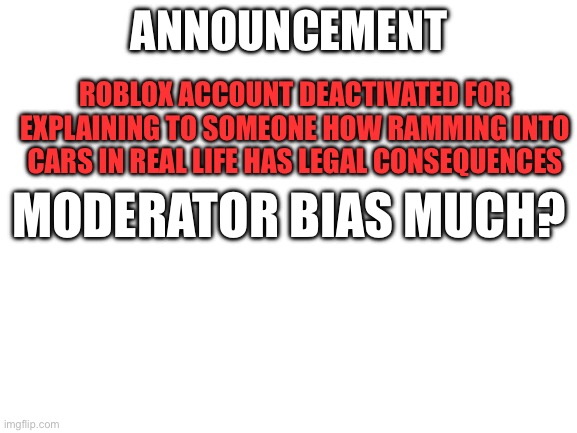 mod bias much? | ANNOUNCEMENT; ROBLOX ACCOUNT DEACTIVATED FOR EXPLAINING TO SOMEONE HOW RAMMING INTO CARS IN REAL LIFE HAS LEGAL CONSEQUENCES; MODERATOR BIAS MUCH? | image tagged in blank white template,banned from roblox,roblox meme,moderation system | made w/ Imgflip meme maker