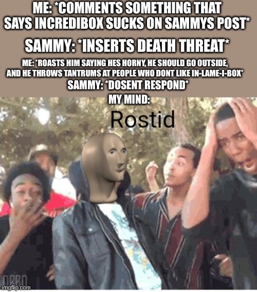 Meme Man Rostid | ME: *COMMENTS SOMETHING THAT SAYS INCREDIBOX SUCKS ON SAMMYS POST*; SAMMY: *INSERTS DEATH THREAT*; ME: *ROASTS HIM SAYING HES HORNY, HE SHOULD GO OUTSIDE, AND HE THROWS TANTRUMS AT PEOPLE WHO DONT LIKE IN-LAME-I-BOX*; SAMMY: *DOSENT RESPOND*; MY MIND: | image tagged in meme man rostid | made w/ Imgflip meme maker